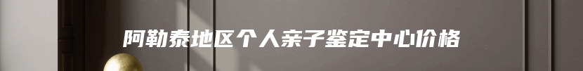 阿勒泰地区个人亲子鉴定中心价格