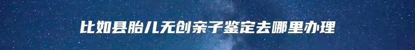 比如县胎儿无创亲子鉴定去哪里办理