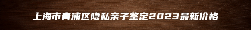 上海市青浦区隐私亲子鉴定2023最新价格