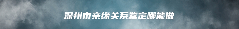 深州市亲缘关系鉴定哪能做