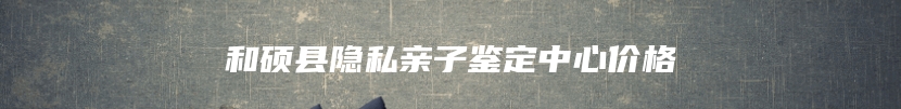 和硕县隐私亲子鉴定中心价格