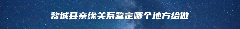 黎城县亲缘关系鉴定哪个地方给做