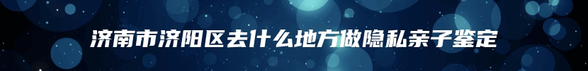 济南市济阳区去什么地方做隐私亲子鉴定