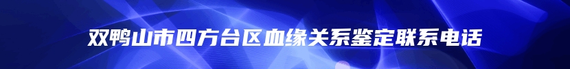 双鸭山市四方台区血缘关系鉴定联系电话