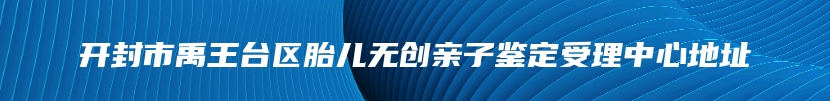 开封市禹王台区胎儿无创亲子鉴定受理中心地址