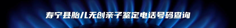 寿宁县胎儿无创亲子鉴定电话号码查询