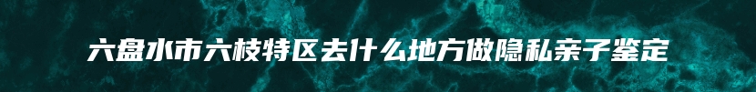 六盘水市六枝特区去什么地方做隐私亲子鉴定