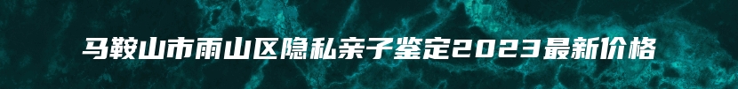 马鞍山市雨山区隐私亲子鉴定2023最新价格