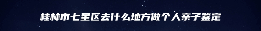 桂林市七星区去什么地方做个人亲子鉴定