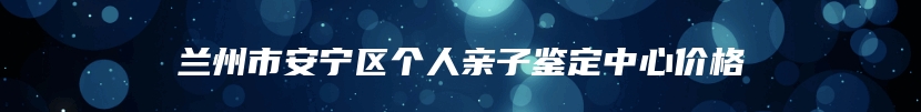 兰州市安宁区个人亲子鉴定中心价格