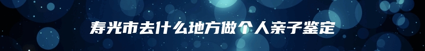 寿光市去什么地方做个人亲子鉴定