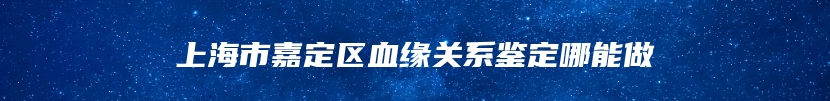 上海市嘉定区血缘关系鉴定哪能做