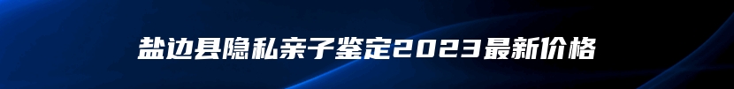 盐边县隐私亲子鉴定2023最新价格