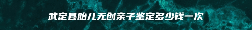 武定县胎儿无创亲子鉴定多少钱一次