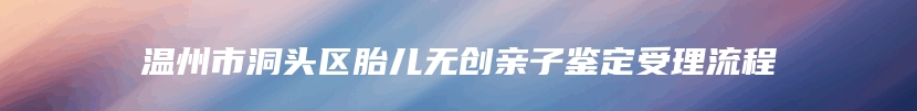 温州市洞头区胎儿无创亲子鉴定受理流程