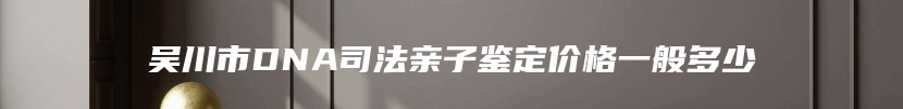 吴川市DNA司法亲子鉴定价格一般多少