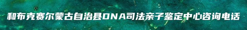 和布克赛尔蒙古自治县DNA司法亲子鉴定中心咨询电话