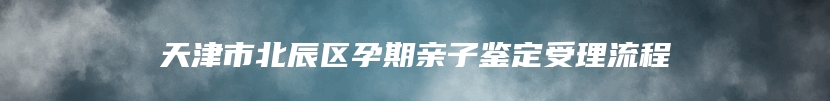 天津市北辰区孕期亲子鉴定受理流程