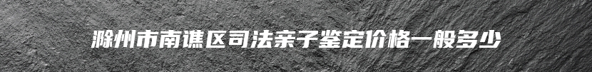 滁州市南谯区司法亲子鉴定价格一般多少
