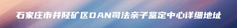 石家庄市井陉矿区DAN司法亲子鉴定中心详细地址