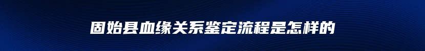 固始县血缘关系鉴定流程是怎样的