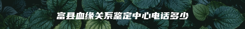 富县血缘关系鉴定中心电话多少