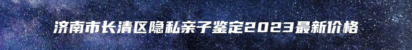 济南市长清区隐私亲子鉴定2023最新价格