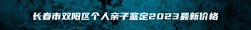 长春市双阳区个人亲子鉴定2023最新价格