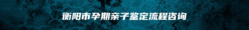 衡阳市孕期亲子鉴定流程咨询