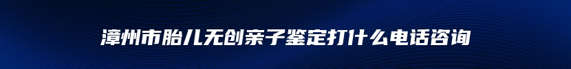 漳州市胎儿无创亲子鉴定打什么电话咨询