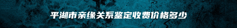 平湖市亲缘关系鉴定收费价格多少