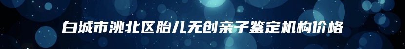 白城市洮北区胎儿无创亲子鉴定机构价格