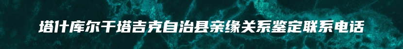 塔什库尔干塔吉克自治县亲缘关系鉴定联系电话