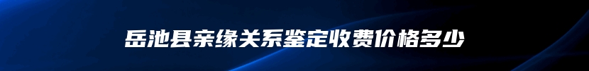 岳池县亲缘关系鉴定收费价格多少