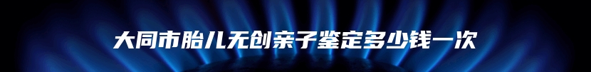 大同市胎儿无创亲子鉴定多少钱一次