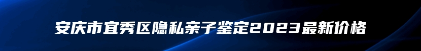 安庆市宜秀区隐私亲子鉴定2023最新价格