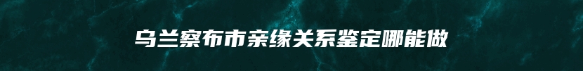 乌兰察布市亲缘关系鉴定哪能做