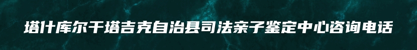 塔什库尔干塔吉克自治县司法亲子鉴定中心咨询电话