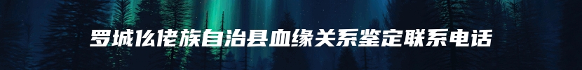 罗城仫佬族自治县血缘关系鉴定联系电话