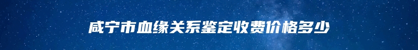 咸宁市血缘关系鉴定收费价格多少