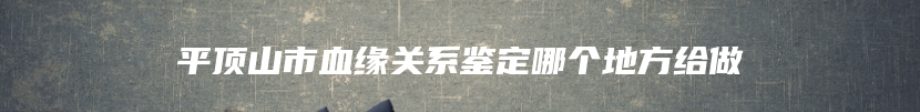 平顶山市血缘关系鉴定哪个地方给做