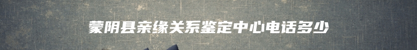 蒙阴县亲缘关系鉴定中心电话多少