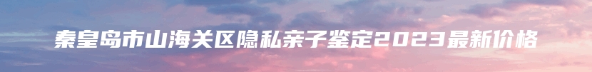 秦皇岛市山海关区隐私亲子鉴定2023最新价格