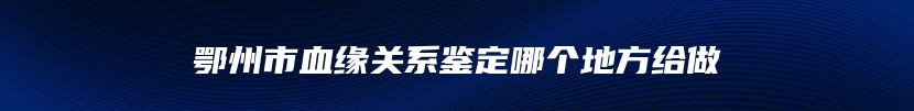 鄂州市血缘关系鉴定哪个地方给做