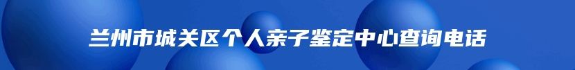 兰州市城关区个人亲子鉴定中心查询电话