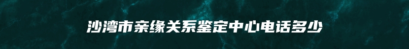 沙湾市亲缘关系鉴定中心电话多少
