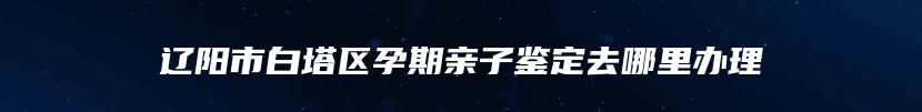 辽阳市白塔区孕期亲子鉴定去哪里办理
