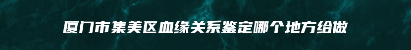 厦门市集美区血缘关系鉴定哪个地方给做