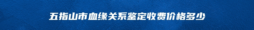 五指山市血缘关系鉴定收费价格多少