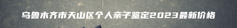 乌鲁木齐市天山区个人亲子鉴定2023最新价格